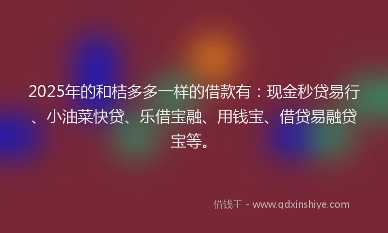 2025年的和桔多多一样的借款有：现金秒贷易行、小油菜快贷、乐借宝融、用钱宝、借贷易融贷宝等。