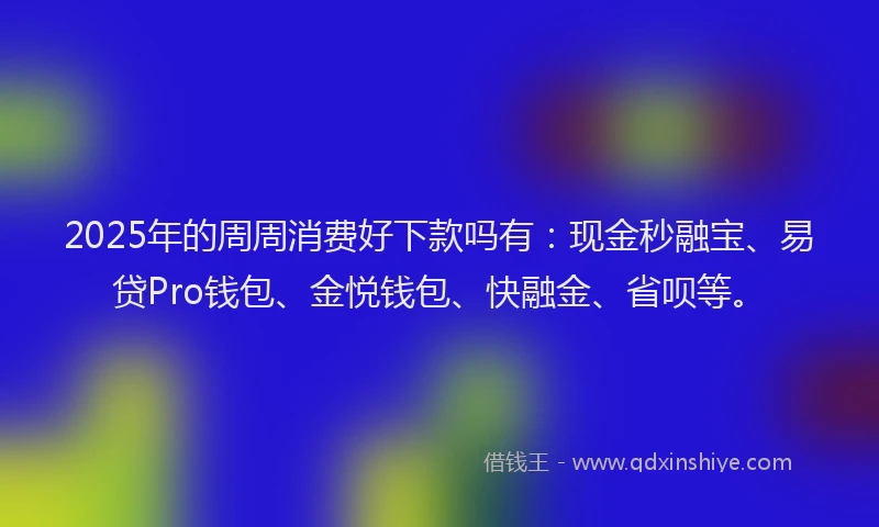 2025年的周周消费好下款吗有：现金秒融宝、易贷Pro钱包、金悦钱包、快融金、省呗等。