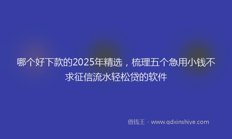 哪个好下款的2025年精选，梳理五个急用小钱不求征信流水轻松贷的软件