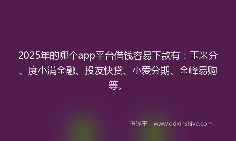 2025年的哪个app平台借钱容易下款有：玉米分、度小满金融、投友快贷、小爱分期、金峰易购等。