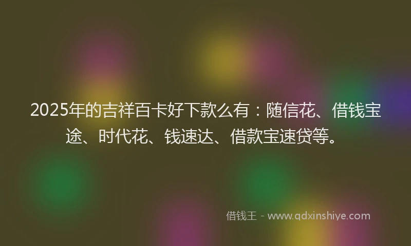 2025年的吉祥百卡好下款么有:随信花、借钱宝途、时代花、钱速达、借款宝速贷等。