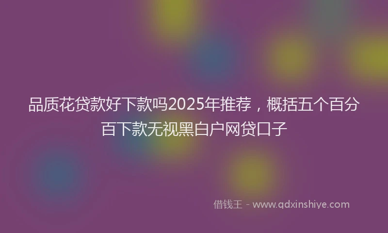 品质花贷款好下款吗2025年推荐，概括五个百分百下款无视黑白户网贷口子