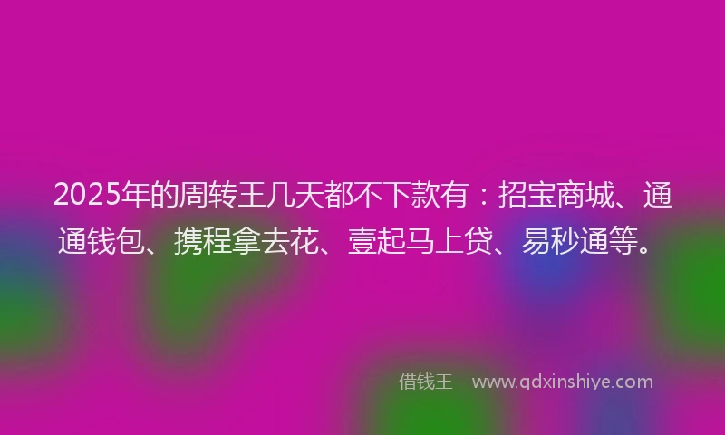 2025年的周转王几天都不下款有：招宝商城、通通钱包、携程拿去花、壹起马上贷、易秒通等。