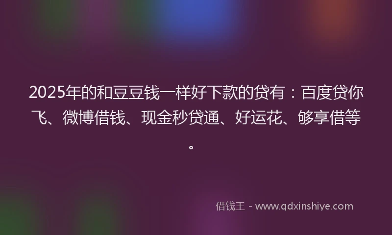 2025年的和豆豆钱一样好下款的贷有：百度贷你飞、微博借钱、现金秒贷通、好运花、够享借等。