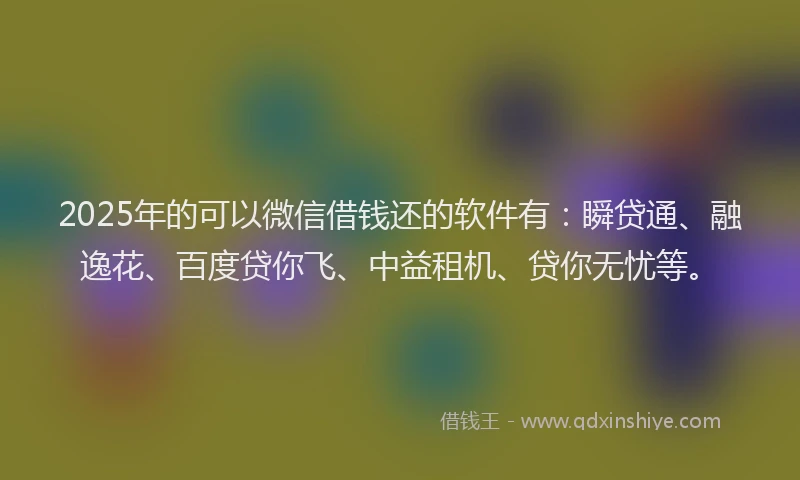 2025年的可以微信借钱还的软件有：瞬贷通、融逸花、百度贷你飞、中益租机、贷你无忧等。