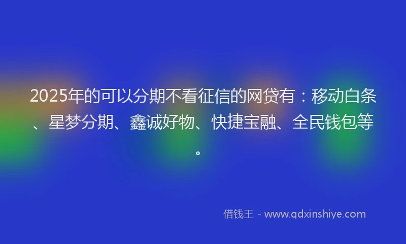2025年的可以分期不看征信的网贷有：移动白条、星梦分期、鑫诚好物、快捷宝融、全民钱包等。