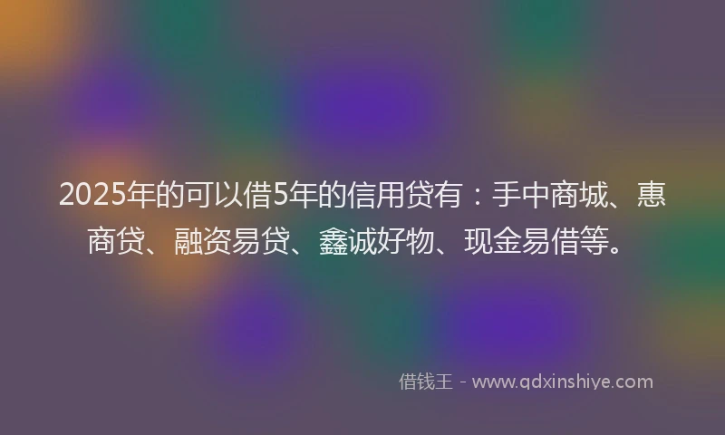 2025年的可以借5年的信用贷有：手中商城、惠商贷、融资易贷、鑫诚好物、现金易借等。