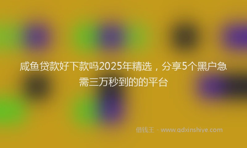 咸鱼贷款好下款吗2025年精选,分享5个黑户急需三万秒到的的平台