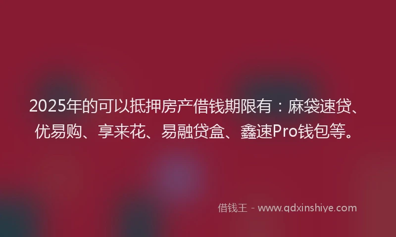 2025年的可以抵押房产借钱期限有：麻袋速贷、优易购、享来花、易融贷盒、鑫速Pro钱包等。