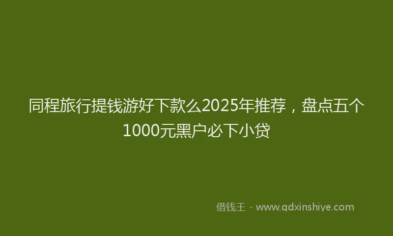 同程旅行提钱游好下款么2025年推荐，盘点五个1000元黑户必下小贷