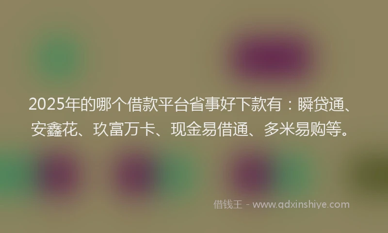 2025年的哪个借款平台省事好下款有：瞬贷通、安鑫花、玖富万卡、现金易借通、多米易购等。