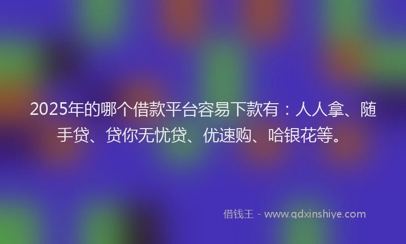 2025年的哪个借款平台容易下款有：人人拿、随手贷、贷你无忧贷、优速购、哈银花等。