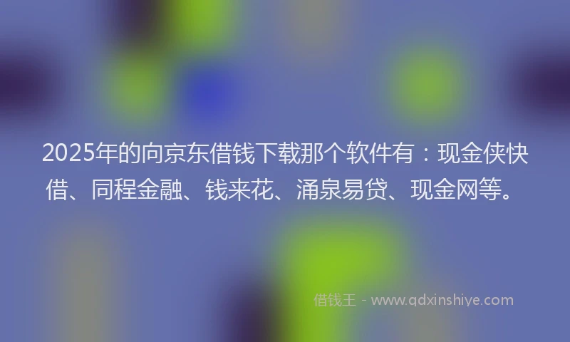 2025年的向京东借钱下载那个软件有：现金侠快借、同程金融、钱来花、涌泉易贷、现金网等。