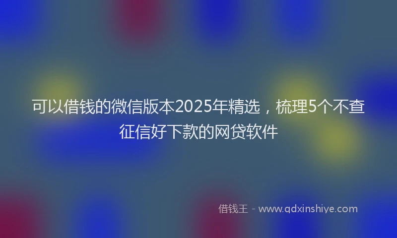 可以借钱的微信版本2025年精选，梳理5个不查征信好下款的网贷软件