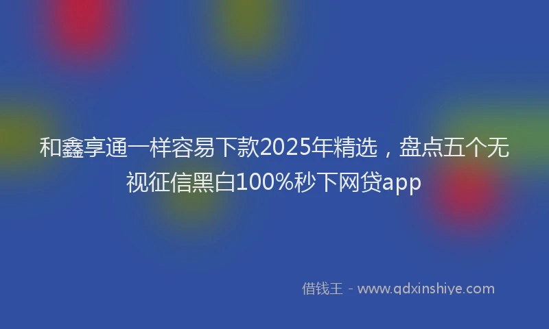 和鑫享通一样容易下款2025年精选，盘点五个无视征信黑白100%秒下网贷app