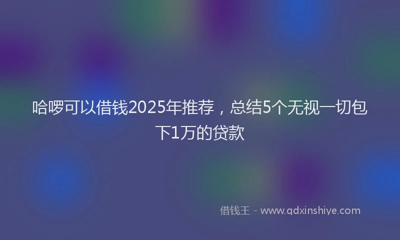 哈啰可以借钱2025年推荐，总结5个无视一切包下1万的贷款