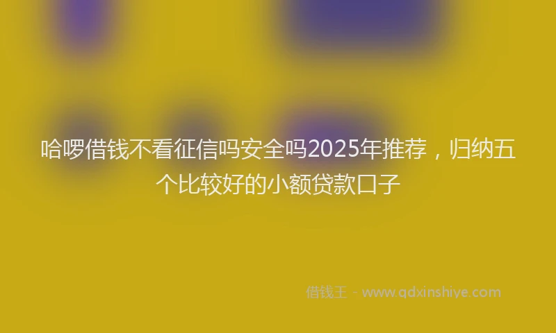 哈啰借钱不看征信吗安全吗2025年推荐，归纳五个比较好的小额贷款口子