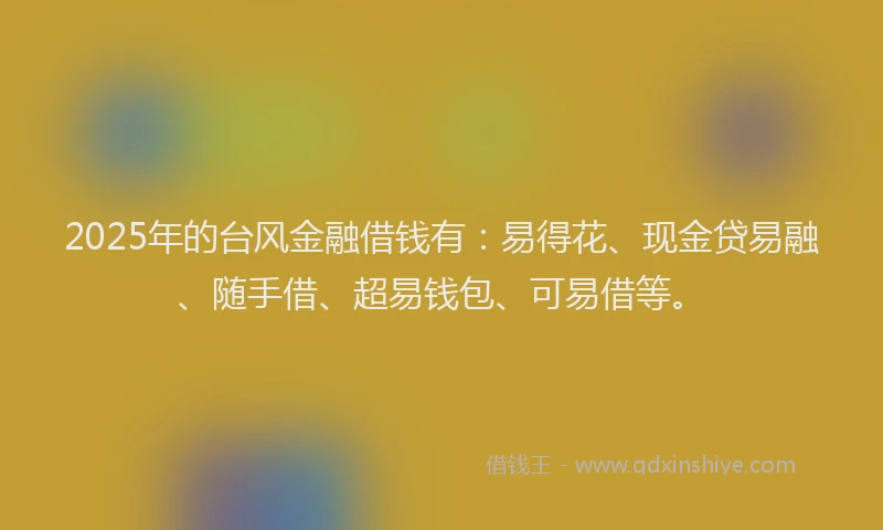 2025年的台风金融借钱有：易得花、现金贷易融、随手借、超易钱包、可易借等。