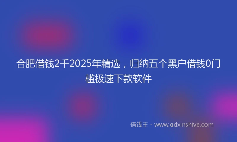合肥借钱2千2025年精选，归纳五个黑户借钱0门槛极速下款软件