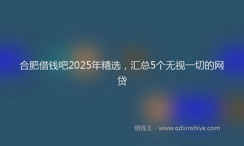 合肥借钱吧2025年精选，汇总5个无视一切的网贷