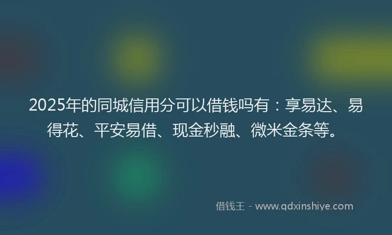 2025年的同城信用分可以借钱吗有：享易达、易得花、平安易借、现金秒融、微米金条等。