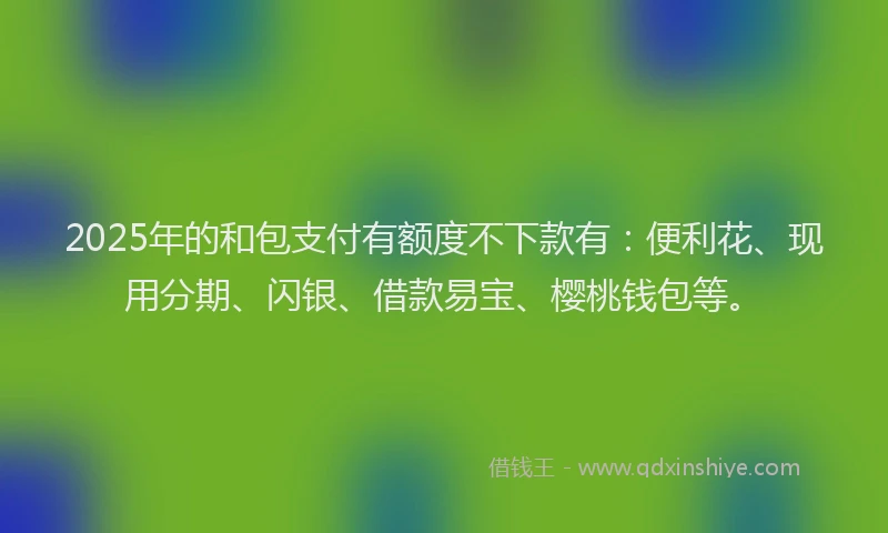 2025年的和包支付有额度不下款有：便利花、现用分期、闪银、借款易宝、樱桃钱包等。