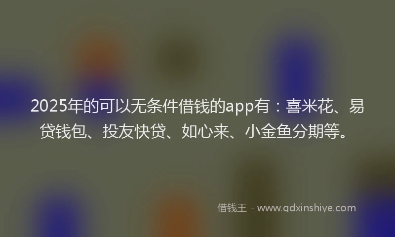 2025年的可以无条件借钱的app有：喜米花、易贷钱包、投友快贷、如心来、小金鱼分期等。