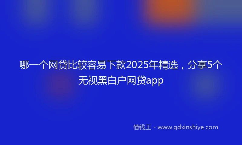哪一个网贷比较容易下款2025年精选，分享5个无视黑白户网贷app