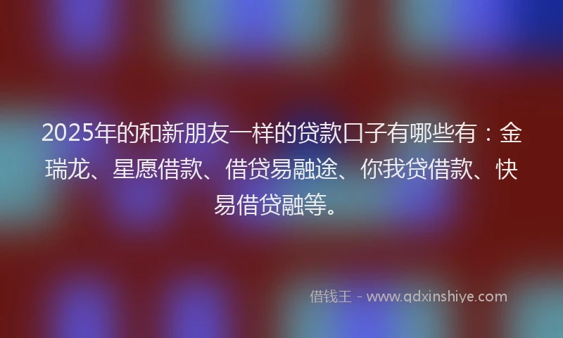 2025年的和新朋友一样的贷款口子有哪些有：金瑞龙、星愿借款、借贷易融途、你我贷借款、快易借贷融等。