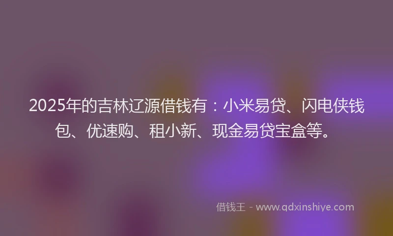 2025年的吉林辽源借钱有：小米易贷、闪电侠钱包、优速购、租小新、现金易贷宝盒等。