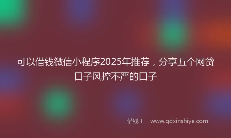 可以借钱微信小程序2025年推荐，分享五个网贷口子风控不严的口子