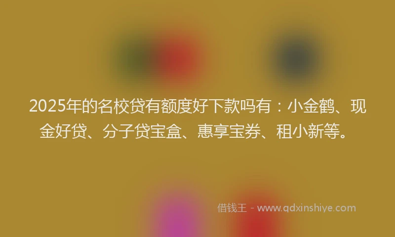 2025年的名校贷有额度好下款吗有：小金鹤、现金好贷、分子贷宝盒、惠享宝券、租小新等。