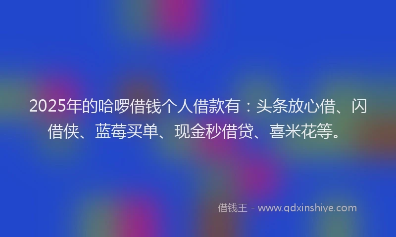 2025年的哈啰借钱个人借款有：头条放心借、闪借侠、蓝莓买单、现金秒借贷、喜米花等。