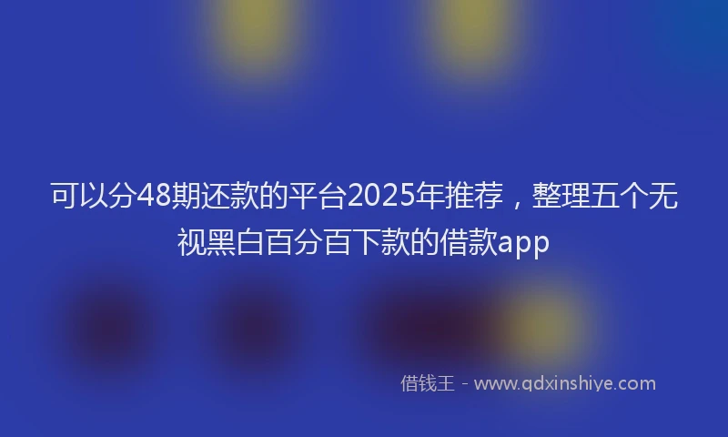可以分48期还款的平台2025年推荐，整理五个无视黑白百分百下款的借款app
