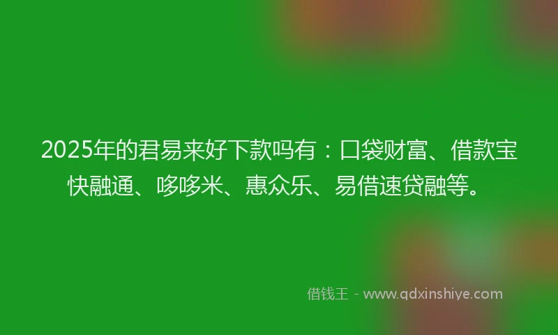 2025年的君易来好下款吗有：口袋财富、借款宝快融通、哆哆米、惠众乐、易借速贷融等。