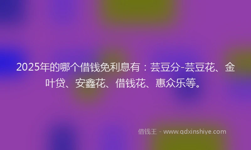 2025年的哪个借钱免利息有：芸豆分-芸豆花、金叶贷、安鑫花、借钱花、惠众乐等。