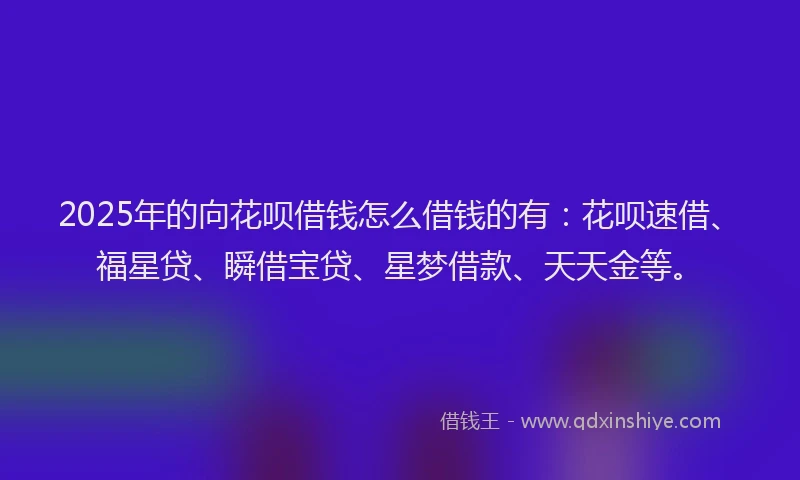 2025年的向花呗借钱怎么借钱的有：花呗速借、福星贷、瞬借宝贷、星梦借款、天天金等。