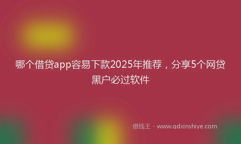 哪个借贷app容易下款2025年推荐，分享5个网贷黑户必过软件