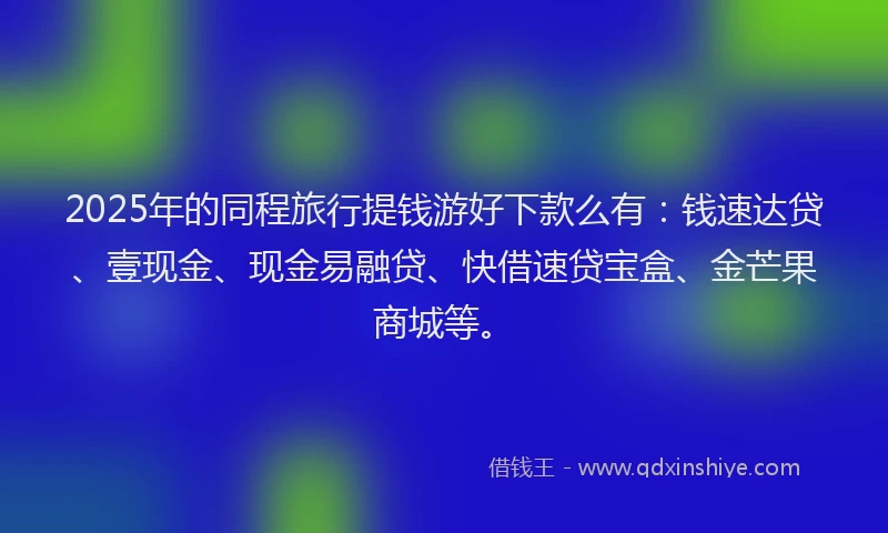 2025年的同程旅行提钱游好下款么有：钱速达贷、壹现金、现金易融贷、快借速贷宝盒、金芒果商城等。