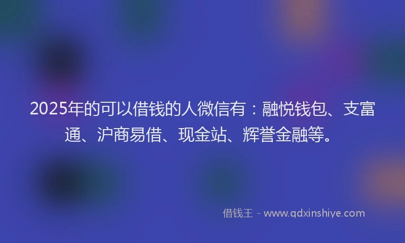 2025年的可以借钱的人微信有：融悦钱包、支富通、沪商易借、现金站、辉誉金融等。
