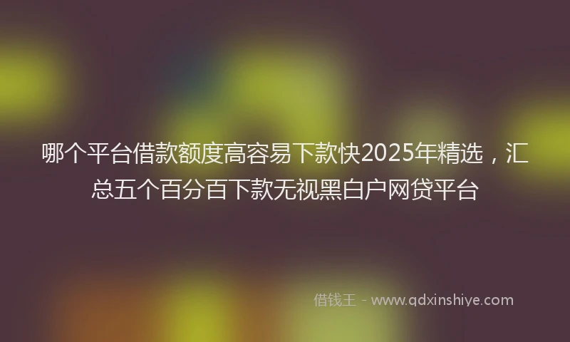 哪个平台借款额度高容易下款快2025年精选，汇总五个百分百下款无视黑白户网贷平台