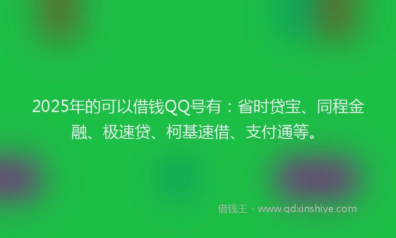 2025年的可以借钱QQ号有：省时贷宝、同程金融、极速贷、柯基速借、支付通等。