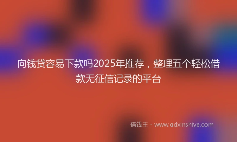 向钱贷容易下款吗2025年推荐，整理五个轻松借款无征信记录的平台