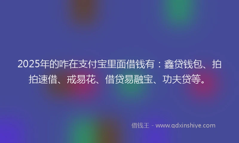 2025年的咋在支付宝里面借钱有：鑫贷钱包、拍拍速借、戒易花、借贷易融宝、功夫贷等。