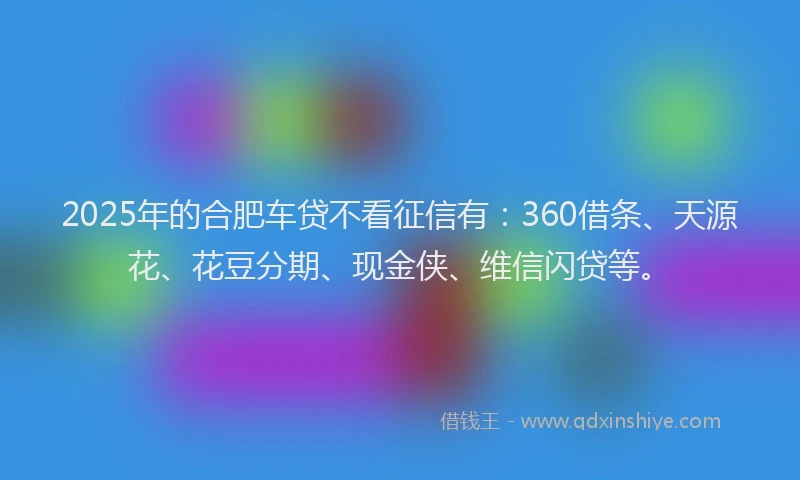 2025年的合肥车贷不看征信有：360借条、天源花、花豆分期、现金侠、维信闪贷等。
