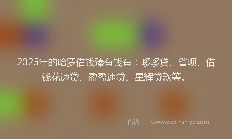 2025年的哈罗借钱臻有钱有：哆哆贷、省呗、借钱花速贷、盈盈速贷、星辉贷款等。