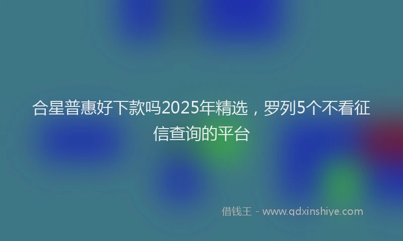 合星普惠好下款吗2025年精选，罗列5个不看征信查询的平台