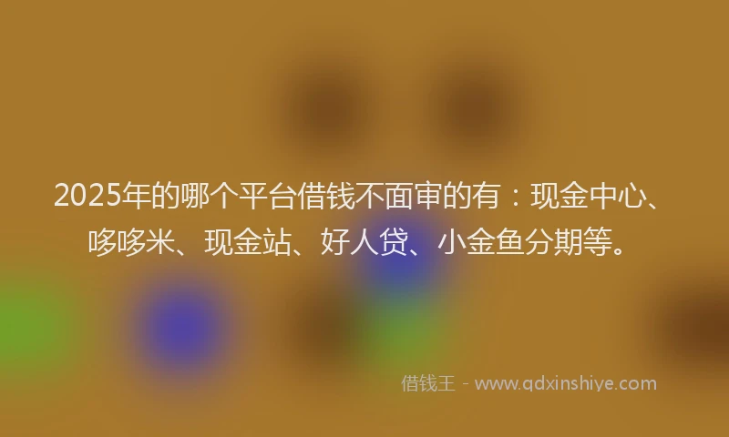 2025年的哪个平台借钱不面审的有：现金中心、哆哆米、现金站、好人贷、小金鱼分期等。