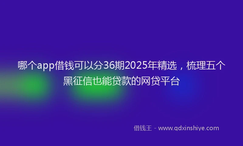 哪个app借钱可以分36期2025年精选，梳理五个黑征信也能贷款的网贷平台