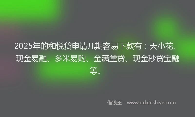 2025年的和悦贷申请几期容易下款有：天小花、现金易融、多米易购、金满堂贷、现金秒贷宝融等。